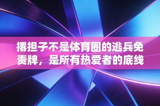 撂担子不是体育圈的逃兵免责牌,是所有热爱者的底线试金石 撂担子不是体育圈的逃兵免责牌,是所有热爱者的底线试金石