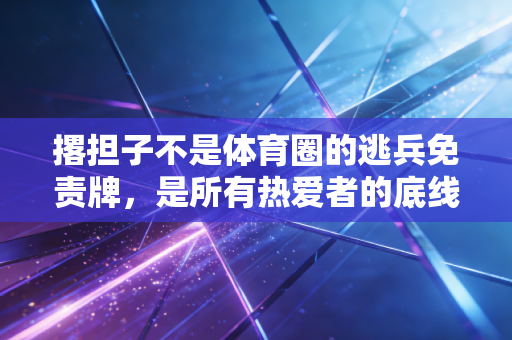 撂担子不是体育圈的逃兵免责牌,是所有热爱者的底线试金石 撂担子不是体育圈的逃兵免责牌,是所有热爱者的底线试金石