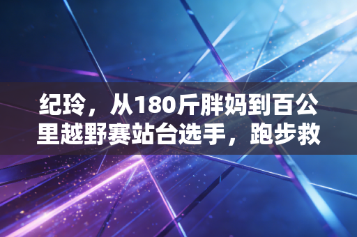 纪玲,从180斤胖妈到百公里越野赛站台选手,跑步救了我的人生 纪玲,从180斤胖妈到百公里越野赛站台选手,跑步救了我的人生