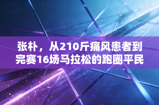 张朴,从210斤痛风患者到完赛16场马拉松的跑圈平民榜样 张朴,从210斤痛风患者到完赛16场马拉松的跑圈平民榜样