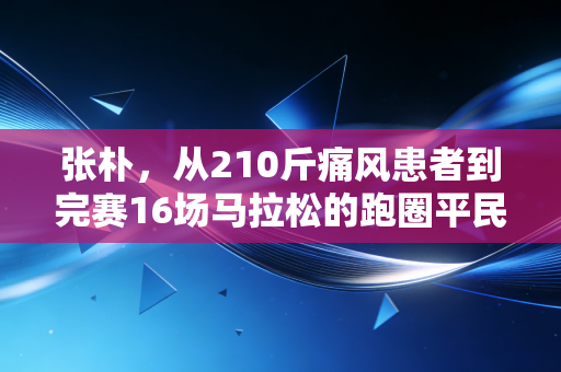 张朴,从210斤痛风患者到完赛16场马拉松的跑圈平民榜样 张朴,从210斤痛风患者到完赛16场马拉松的跑圈平民榜样