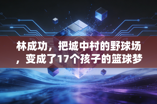 林成功,把城中村的野球场,变成了17个孩子的篮球梦起点 林成功,把城中村的野球场,变成了17个孩子的篮球梦起点