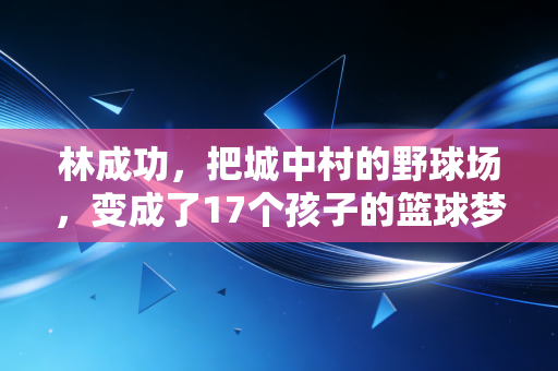 林成功,把城中村的野球场,变成了17个孩子的篮球梦起点 林成功,把城中村的野球场,变成了17个孩子的篮球梦起点