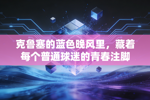 克鲁塞的蓝色晚风里,藏着每个普通球迷的青春注脚 克鲁塞的蓝色晚风里,藏着每个普通球迷的青春注脚