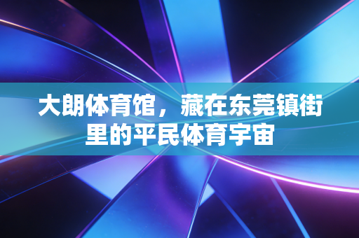 大朗体育馆,藏在东莞镇街里的平民体育宇宙 大朗体育馆,藏在东莞镇街里的平民体育宇宙