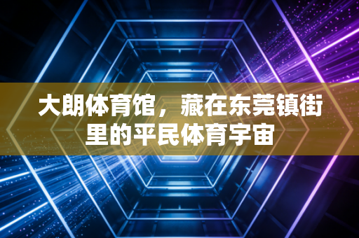 大朗体育馆,藏在东莞镇街里的平民体育宇宙 大朗体育馆,藏在东莞镇街里的平民体育宇宙