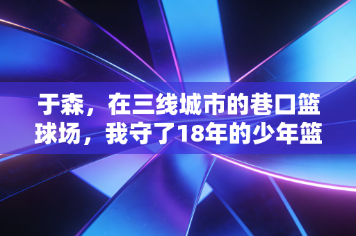 于森,在三线城市的巷口篮球场,我守了18年的少年篮球梦 于森,在三线城市的巷口篮球场,我守了18年的少年篮球梦