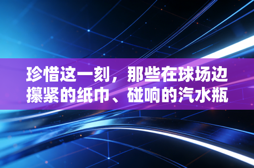 珍惜这一刻,那些在球场边攥紧的纸巾、碰响的汽水瓶,才是体育最值钱的瞬间 珍惜这一刻,那些在球场边攥紧的纸巾、碰响的汽水瓶,才是体育最值钱的瞬间