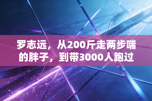 罗志远,从200斤走两步喘的胖子,到带3000人跑过人生拐点的民间跑神 罗志远,从200斤走两步喘的胖子,到带3000人跑过人生拐点的民间跑神
