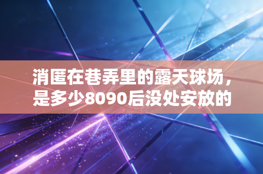 消匿在巷弄里的露天球场,是多少8090后没处安放的篮球青春 消匿在巷弄里的露天球场,是多少8090后没处安放的篮球青春