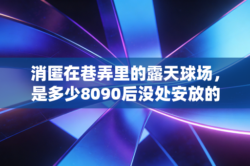 消匿在巷弄里的露天球场,是多少8090后没处安放的篮球青春 消匿在巷弄里的露天球场,是多少8090后没处安放的篮球青春
