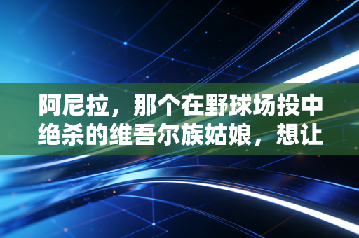 阿尼拉,那个在野球场投中绝杀的维吾尔族姑娘,想让更多女孩敢站在篮球场 阿尼拉,那个在野球场投中绝杀的维吾尔族姑娘,想让更多女孩敢站在篮球场