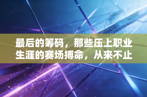 最后的筹码,那些压上职业生涯的赛场搏命,从来不止是输赢 最后的筹码,那些压上职业生涯的赛场搏命,从来不止是输赢