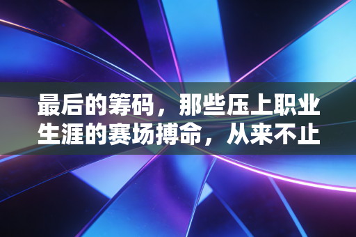 最后的筹码,那些压上职业生涯的赛场搏命,从来不止是输赢 最后的筹码,那些压上职业生涯的赛场搏命,从来不止是输赢