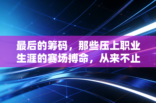 最后的筹码，那些压上职业生涯的赛场搏命，从来不止是输赢