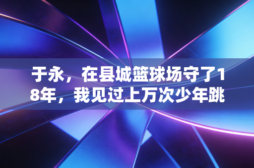 于永,在县城篮球场守了18年,我见过上万次少年跳起来摸篮板的模样 于永,在县城篮球场守了18年,我见过上万次少年跳起来摸篮板的模样