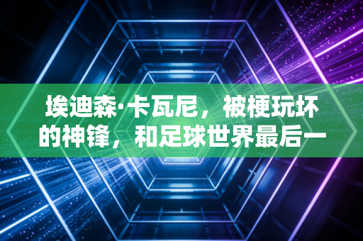 埃迪森·卡瓦尼,被梗玩坏的神锋,和足球世界最后一个苦行僧 埃迪森·卡瓦尼,被梗玩坏的神锋,和足球世界最后一个苦行僧