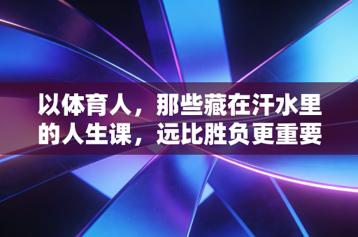 以体育人,那些藏在汗水里的人生课,远比胜负更重要 以体育人,那些藏在汗水里的人生课,远比胜负更重要