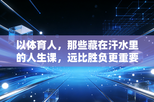 以体育人,那些藏在汗水里的人生课,远比胜负更重要 以体育人,那些藏在汗水里的人生课,远比胜负更重要