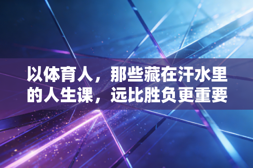 以体育人,那些藏在汗水里的人生课,远比胜负更重要 以体育人,那些藏在汗水里的人生课,远比胜负更重要