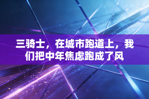 三骑士,在城市跑道上,我们把中年焦虑跑成了风 三骑士,在城市跑道上,我们把中年焦虑跑成了风