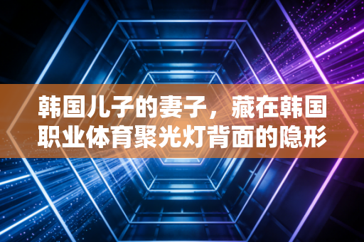 韩国儿子的妻子,藏在韩国职业体育聚光灯背面的隐形奉献者 韩国儿子的妻子,藏在韩国职业体育聚光灯背面的隐形奉献者