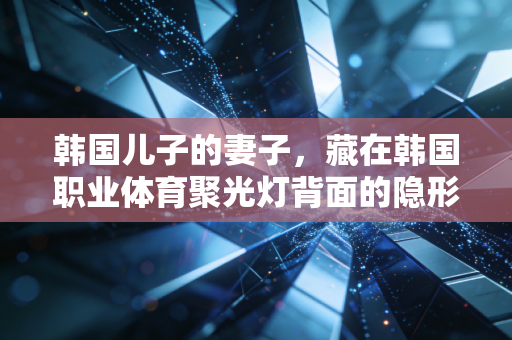 韩国儿子的妻子,藏在韩国职业体育聚光灯背面的隐形奉献者 韩国儿子的妻子,藏在韩国职业体育聚光灯背面的隐形奉献者