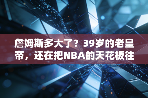 詹姆斯多大了？39岁的老皇帝，还在把NBA的天花板往上掀