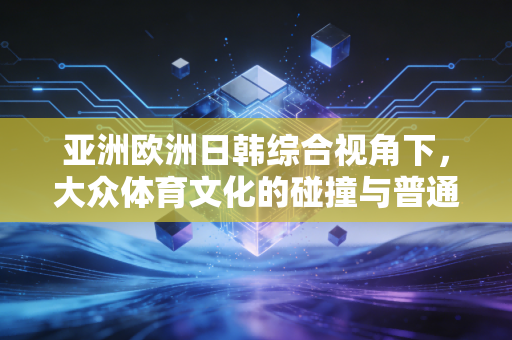 亚洲欧洲日韩综合视角下，大众体育文化的碰撞与普通人的运动生活启示