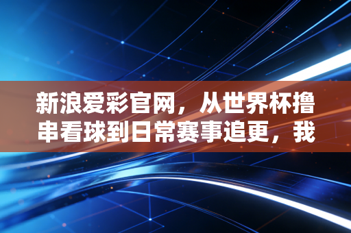 新浪爱彩官网,从世界杯撸串看球到日常赛事追更,我和老球迷老爸的3年购彩观赛记 新浪爱彩官网,从世界杯撸串看球到日常赛事追更,我和老球迷老爸的3年购彩观赛记