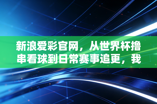 新浪爱彩官网,从世界杯撸串看球到日常赛事追更,我和老球迷老爸的3年购彩观赛记 新浪爱彩官网,从世界杯撸串看球到日常赛事追更,我和老球迷老爸的3年购彩观赛记
