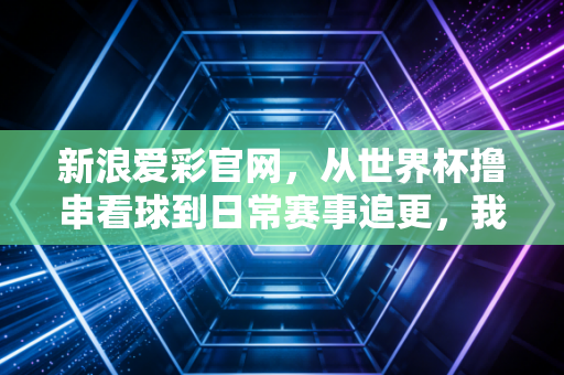新浪爱彩官网，从世界杯撸串看球到日常赛事追更，我和老球迷老爸的3年购彩观赛记