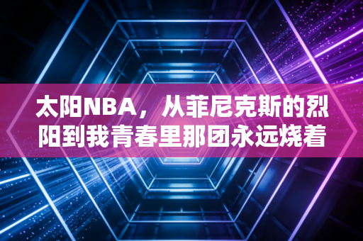 太阳NBA，从菲尼克斯的烈阳到我青春里那团永远烧着的橙红色火焰