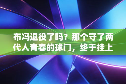 布冯退役了吗?那个守了两代人青春的球门,终于挂上了他的球衣 布冯退役了吗?那个守了两代人青春的球门,终于挂上了他的球衣
