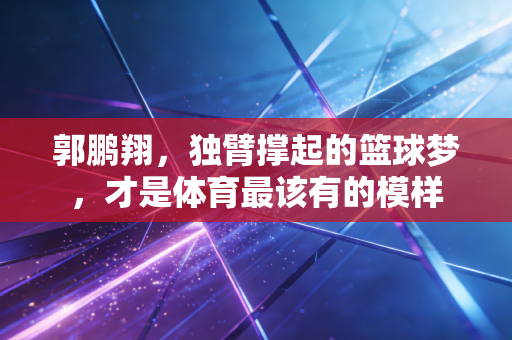 郭鹏翔,独臂撑起的篮球梦,才是体育最该有的模样 郭鹏翔,独臂撑起的篮球梦,才是体育最该有的模样