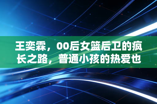 王奕霖,00后女篮后卫的疯长之路,普通小孩的热爱也能站到聚光灯下 王奕霖,00后女篮后卫的疯长之路,普通小孩的热爱也能站到聚光灯下