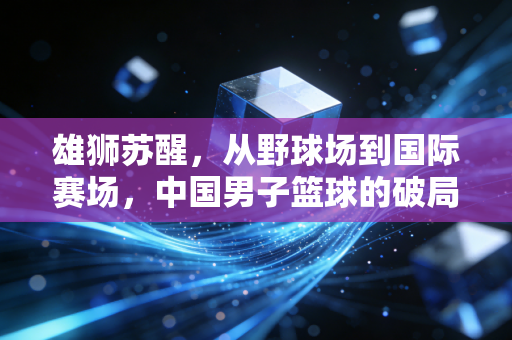 雄狮苏醒,从野球场到国际赛场,中国男子篮球的破局与新生 雄狮苏醒,从野球场到国际赛场,中国男子篮球的破局与新生