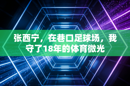 张西宁,在巷口足球场,我守了18年的体育微光 张西宁,在巷口足球场,我守了18年的体育微光