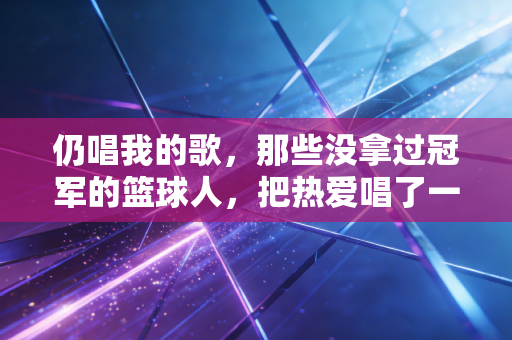 仍唱我的歌,那些没拿过冠军的篮球人,把热爱唱了一年又一年 仍唱我的歌,那些没拿过冠军的篮球人,把热爱唱了一年又一年