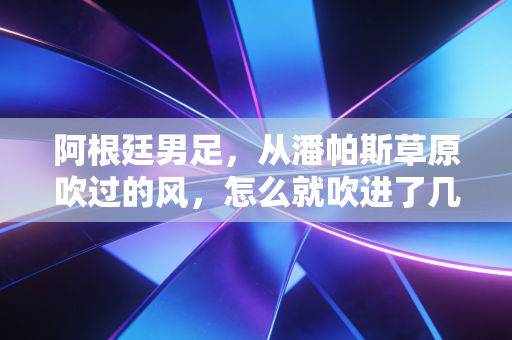 阿根廷男足，从潘帕斯草原吹过的风，怎么就吹进了几代普通人的青春里？