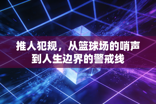 推人犯规,从篮球场的哨声到人生边界的警戒线 推人犯规,从篮球场的哨声到人生边界的警戒线