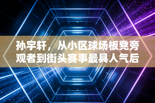 孙宇轩，从小区球场板凳旁观者到街头赛事最具人气后卫，普通人的热爱也能撞出星光
