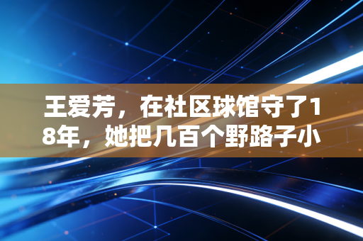 王爱芳,在社区球馆守了18年,她把几百个野路子小孩送进了更大的赛场 王爱芳,在社区球馆守了18年,她把几百个野路子小孩送进了更大的赛场