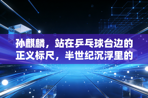 孙麒麟，站在乒乓球台边的正义标尺，半世纪沉浮里的中国体育底气