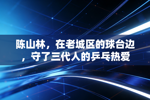 陈山林，在老城区的球台边，守了三代人的乒乓热爱