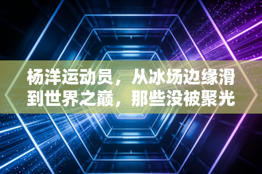 杨洋运动员，从冰场边缘滑到世界之巅，那些没被聚光灯照到的滚烫人生