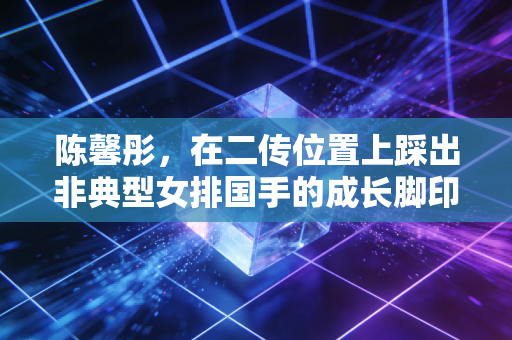 陈馨彤,在二传位置上踩出非典型女排国手的成长脚印 陈馨彤,在二传位置上踩出非典型女排国手的成长脚印
