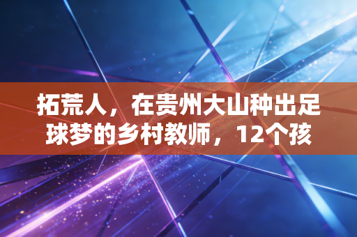 拓荒人,在贵州大山种出足球梦的乡村教师,12个孩子因他踢进职业队 拓荒人,在贵州大山种出足球梦的乡村教师,12个孩子因他踢进职业队