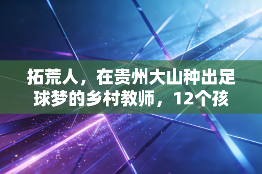 拓荒人,在贵州大山种出足球梦的乡村教师,12个孩子因他踢进职业队 拓荒人,在贵州大山种出足球梦的乡村教师,12个孩子因他踢进职业队