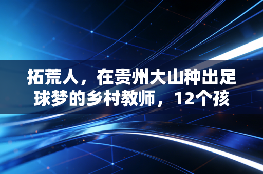 拓荒人，在贵州大山种出足球梦的乡村教师，12个孩子因他踢进职业队